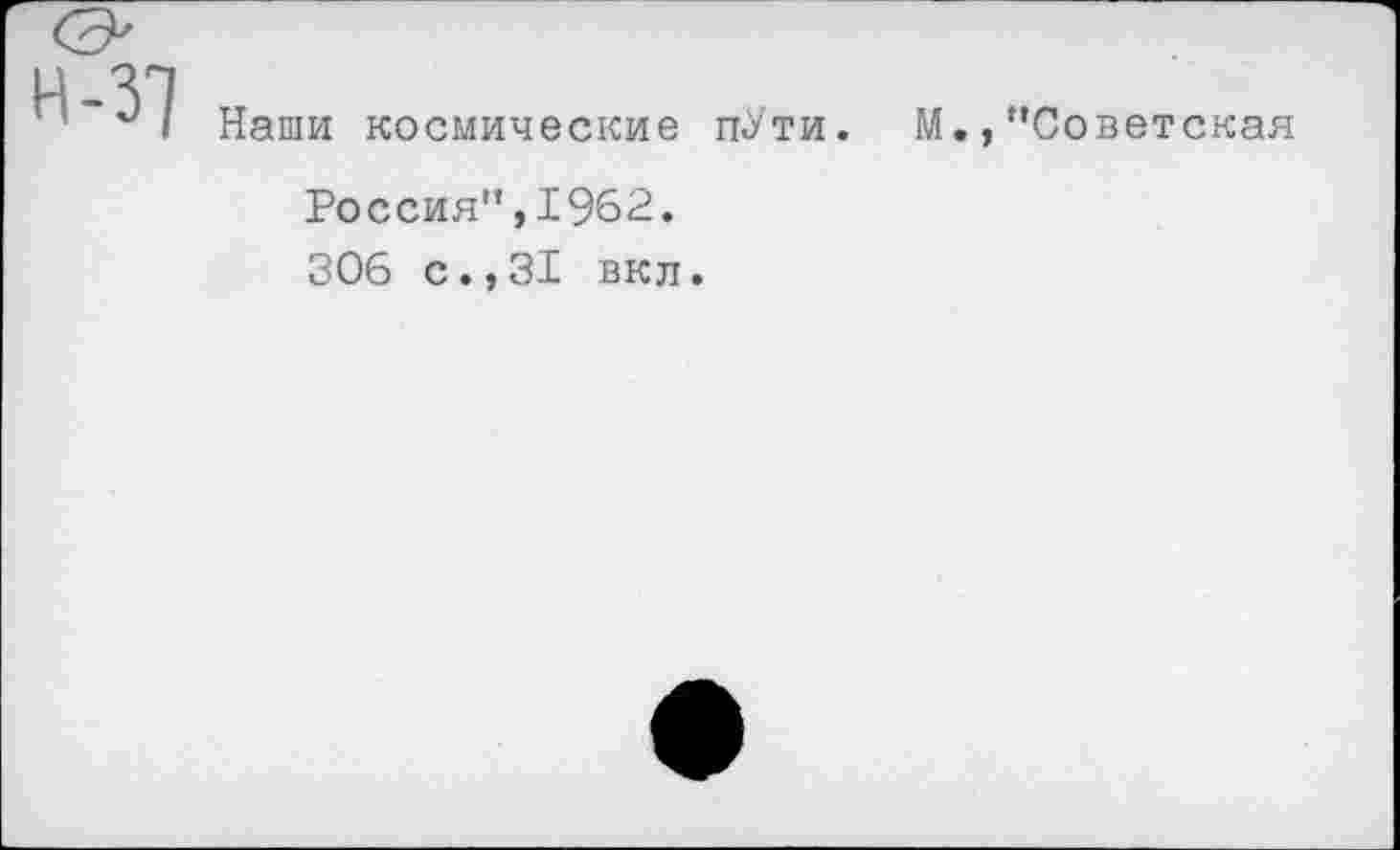 ﻿н-37
Наши космические п-У'ти.
М.,"Советская
Россия",1962.
306 с.,31 вкл.